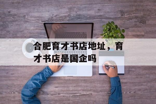 合肥育才书店地址，育才书店是国企吗-第1张图片-