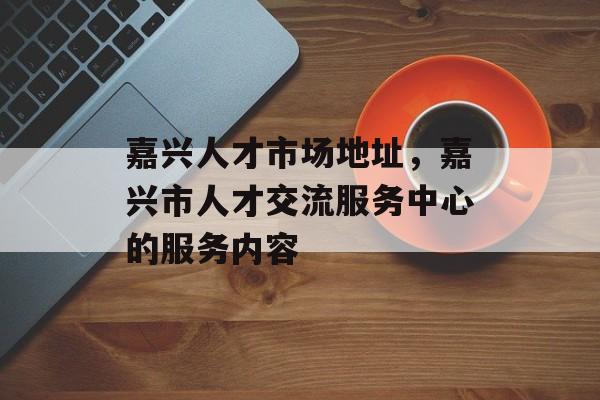 嘉兴人才市场地址，嘉兴市人才交流服务中心的服务内容-第1张图片-