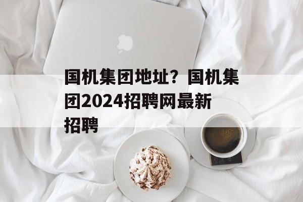国机集团地址？国机集团2024招聘网最新招聘-第1张图片-