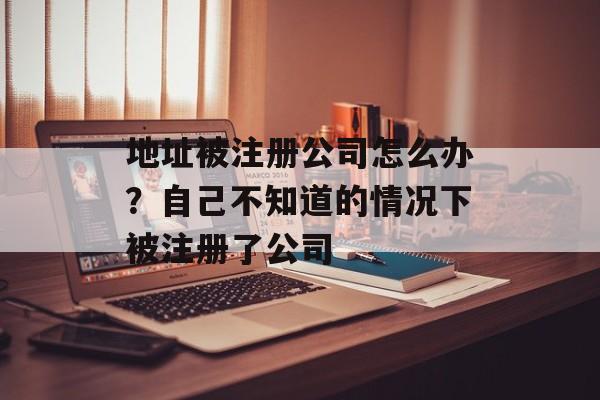 地址被注册公司怎么办？自己不知道的情况下被注册了公司-第1张图片-