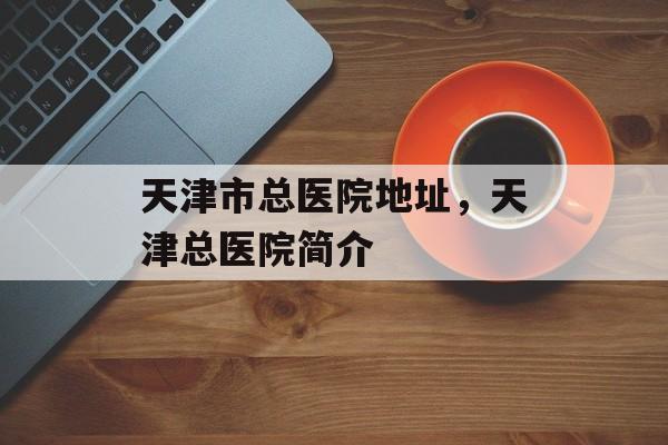 天津市总医院地址，天津总医院简介-第1张图片-