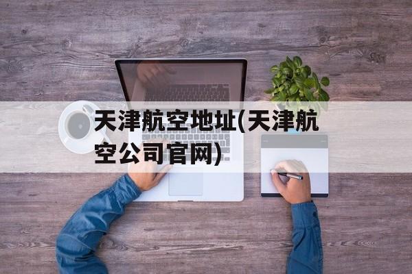 天津航空地址(天津航空公司官网)-第1张图片-