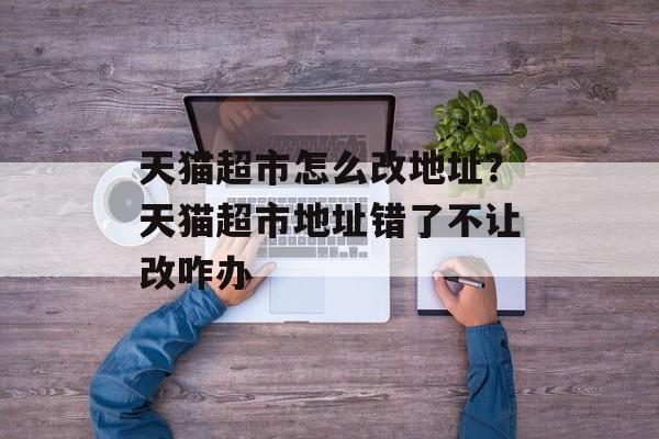 天猫超市怎么改地址？天猫超市地址错了不让改咋办-第1张图片-