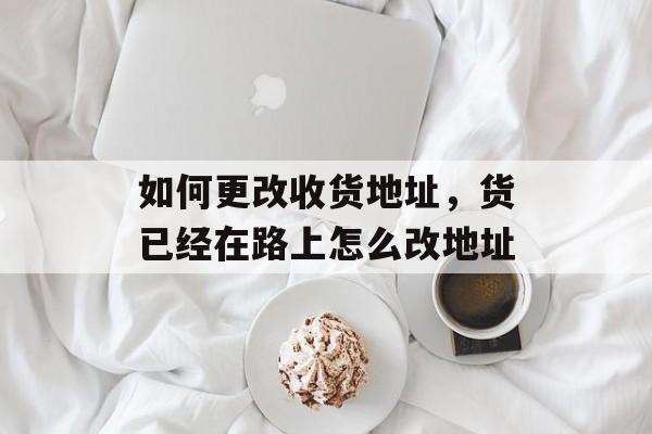 如何更改收货地址，货已经在路上怎么改地址-第1张图片-