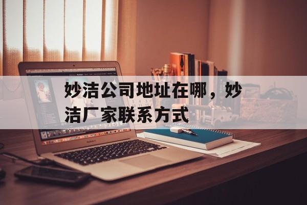妙洁公司地址在哪，妙洁厂家联系方式-第1张图片-
