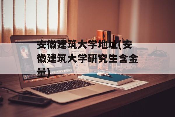 安徽建筑大学地址(安徽建筑大学研究生含金量)-第1张图片-