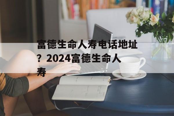 富德生命人寿电话地址？2024富德生命人寿-第1张图片-