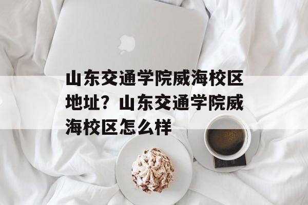山东交通学院威海校区地址？山东交通学院威海校区怎么样-第1张图片-