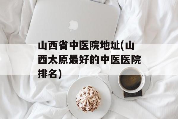 山西省中医院地址(山西太原最好的中医医院排名)-第1张图片-