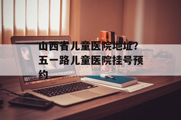 山西省儿童医院地址？五一路儿童医院挂号预约-第1张图片-