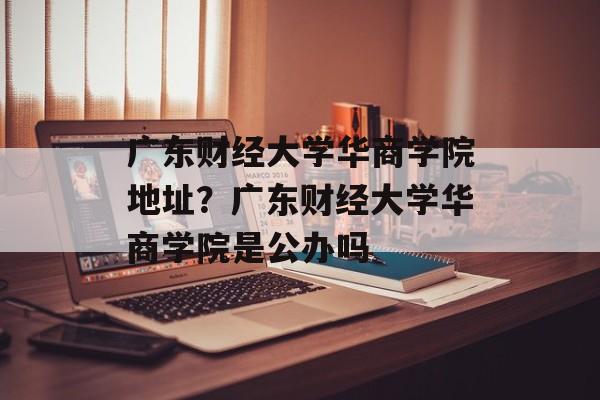 广东财经大学华商学院地址？广东财经大学华商学院是公办吗-第1张图片-