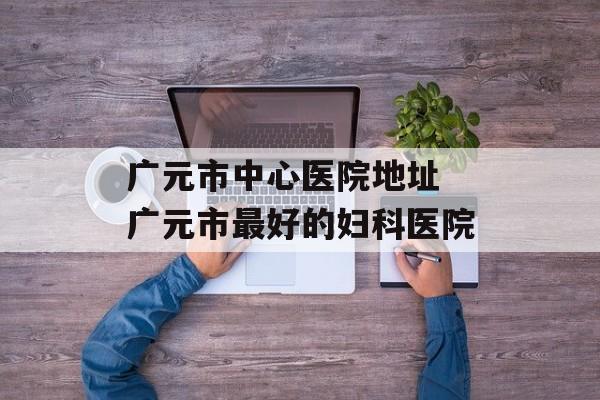 广元市中心医院地址 广元市最好的妇科医院-第1张图片-