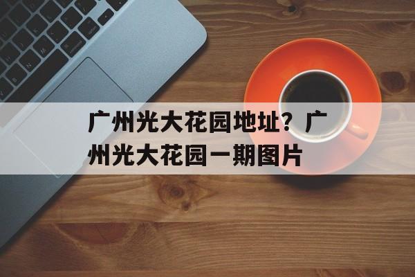 广州光大花园地址？广州光大花园一期图片-第1张图片-