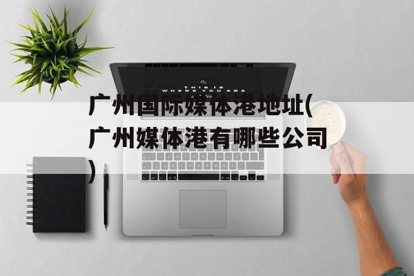 广州国际媒体港地址(广州媒体港有哪些公司)-第1张图片-