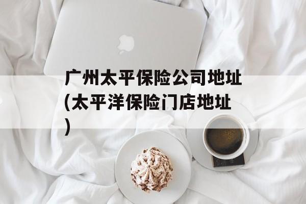 广州太平保险公司地址(太平洋保险门店地址)-第1张图片-