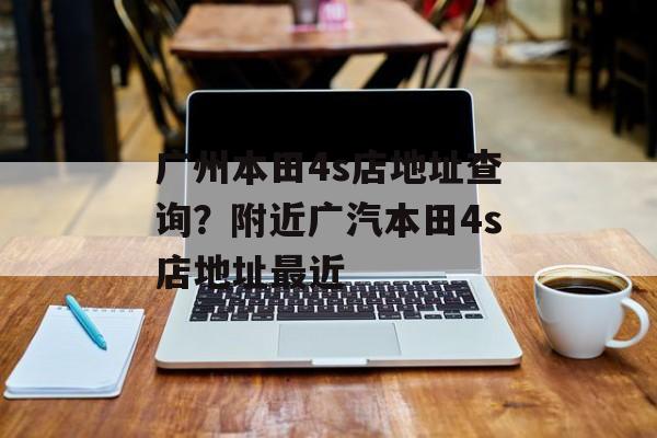 广州本田4s店地址查询？附近广汽本田4s店地址最近-第1张图片-