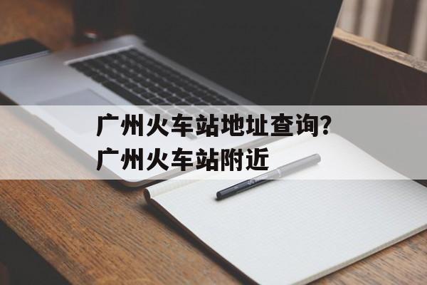 广州火车站地址查询？广州火车站附近-第1张图片-