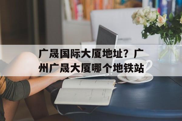 广晟国际大厦地址？广州广晟大厦哪个地铁站-第1张图片-