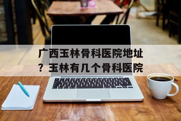 广西玉林骨科医院地址？玉林有几个骨科医院-第1张图片-