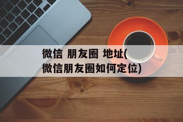 微信 朋友圈 地址(微信朋友圈如何定位)-第1张图片-
