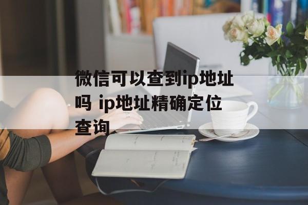 微信可以查到ip地址吗 ip地址精确定位查询-第1张图片-