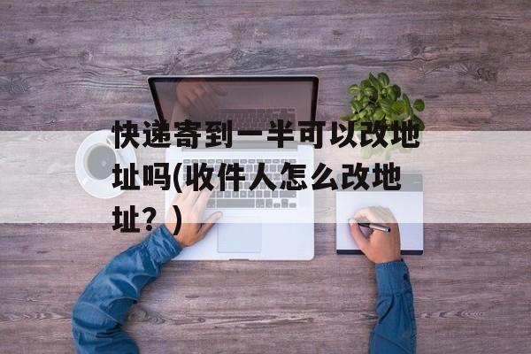 快递寄到一半可以改地址吗(收件人怎么改地址？)-第1张图片-
