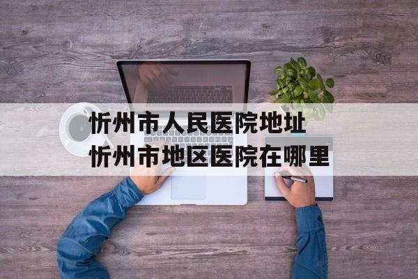 忻州市人民医院地址 忻州市地区医院在哪里-第1张图片-