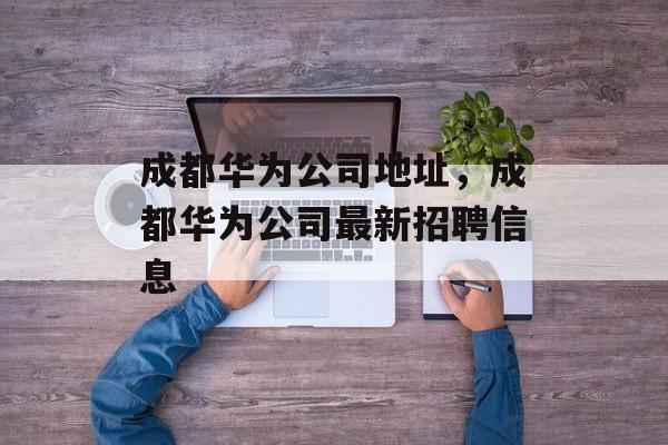 成都华为公司地址，成都华为公司最新招聘信息-第1张图片-