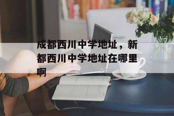 成都西川中学地址，新都西川中学地址在哪里啊-第1张图片-