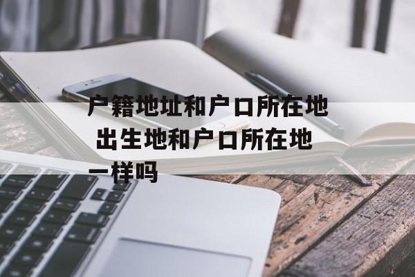 户籍地址和户口所在地 出生地和户口所在地一样吗-第1张图片-