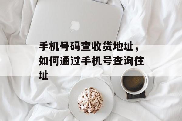 手机号码查收货地址，如何通过手机号查询住址-第1张图片-