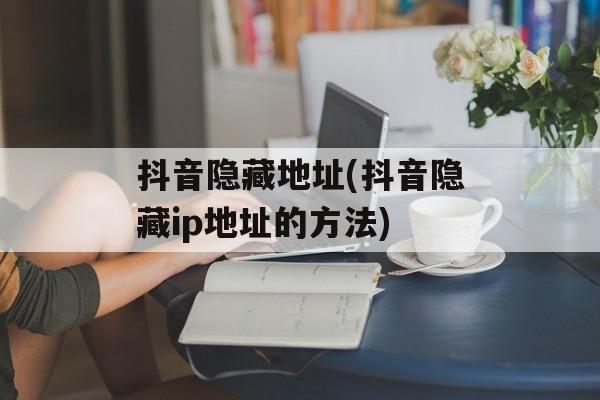 抖音隐藏地址(抖音隐藏ip地址的方法)-第1张图片-