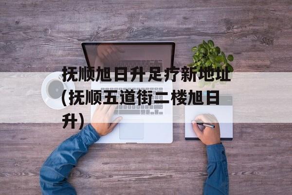 抚顺旭日升足疗新地址(抚顺五道街二楼旭日升)-第1张图片-