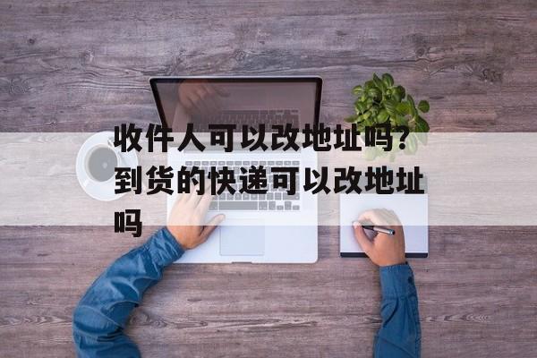 收件人可以改地址吗？到货的快递可以改地址吗-第1张图片-