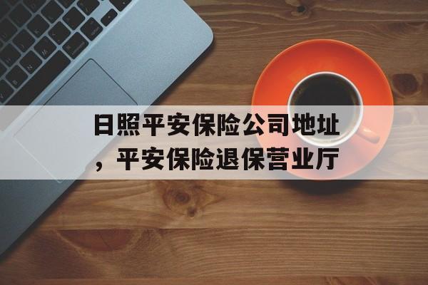 日照平安保险公司地址，平安保险退保营业厅-第1张图片-