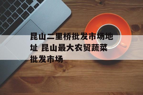昆山二里桥批发市场地址 昆山最大农贸蔬菜批发市场-第1张图片-