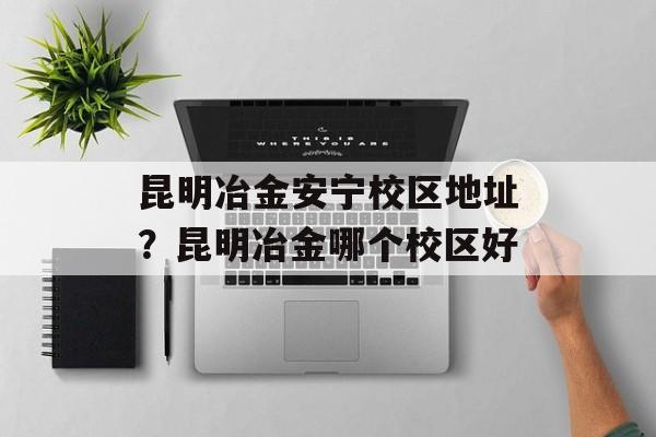 昆明冶金安宁校区地址？昆明冶金哪个校区好-第1张图片-