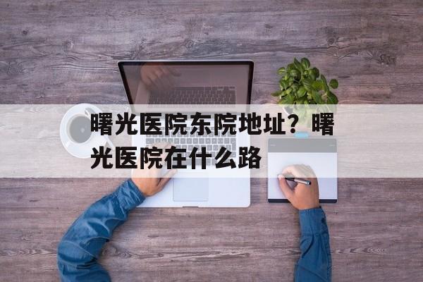 曙光医院东院地址？曙光医院在什么路-第1张图片-