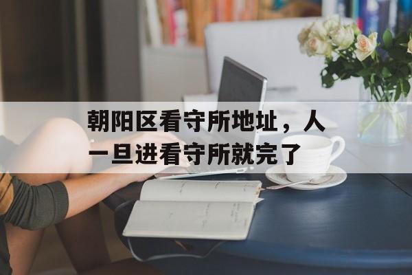 朝阳区看守所地址，人一旦进看守所就完了-第1张图片-