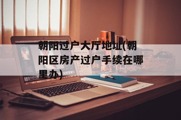 朝阳过户大厅地址(朝阳区房产过户手续在哪里办)-第1张图片-