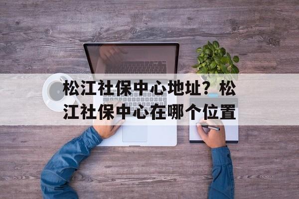 松江社保中心地址？松江社保中心在哪个位置-第1张图片-