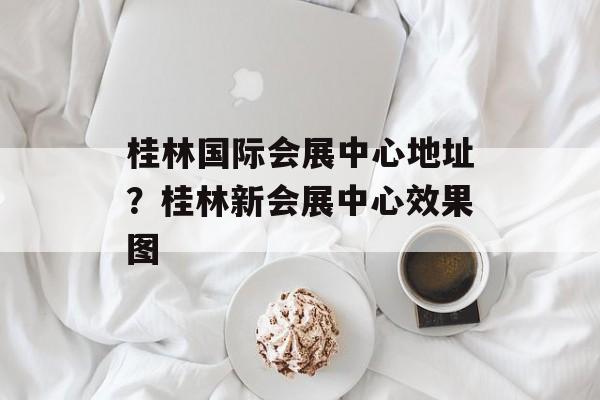 桂林国际会展中心地址？桂林新会展中心效果图-第1张图片-