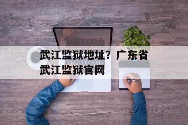 武江监狱地址？广东省武江监狱官网-第1张图片-