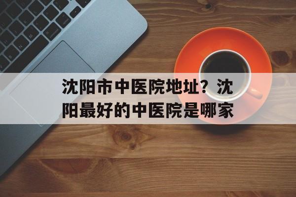 沈阳市中医院地址？沈阳最好的中医院是哪家-第1张图片-