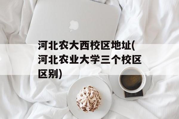 河北农大西校区地址(河北农业大学三个校区区别)-第1张图片-
