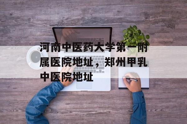 河南中医药大学第一附属医院地址，郑州甲乳中医院地址-第1张图片-