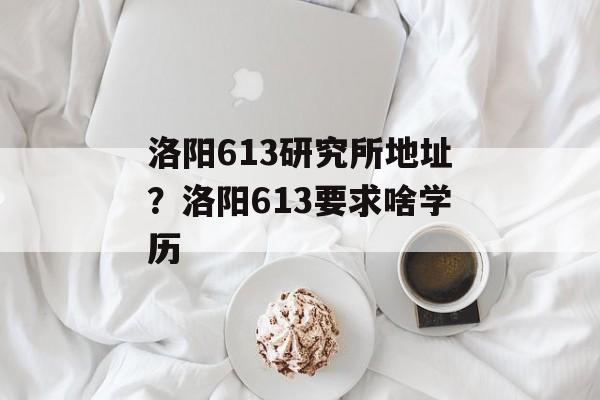 洛阳613研究所地址？洛阳613要求啥学历-第1张图片-