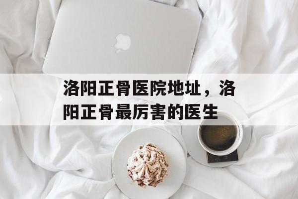 洛阳正骨医院地址，洛阳正骨最厉害的医生-第1张图片-