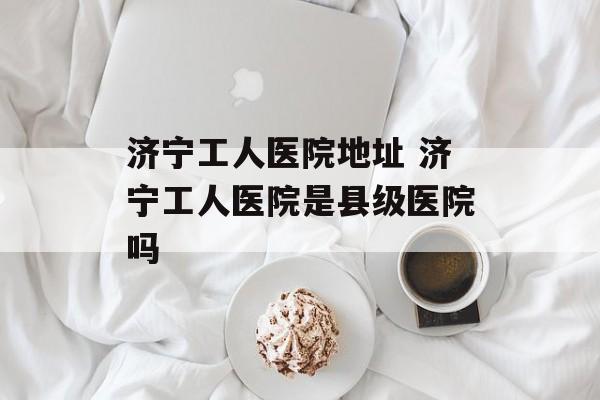 济宁工人医院地址 济宁工人医院是县级医院吗-第1张图片-