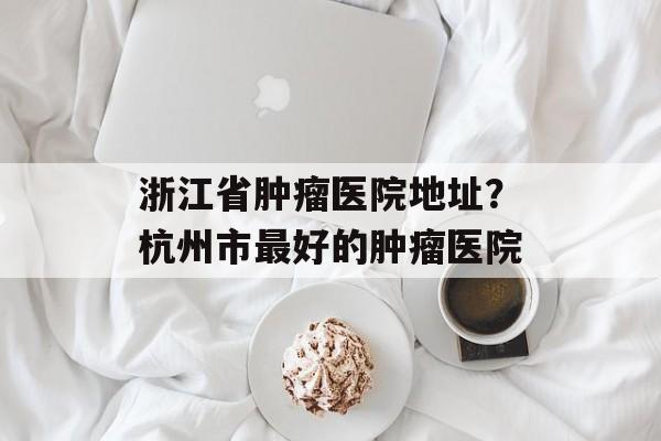 浙江省肿瘤医院地址？杭州市最好的肿瘤医院-第1张图片-